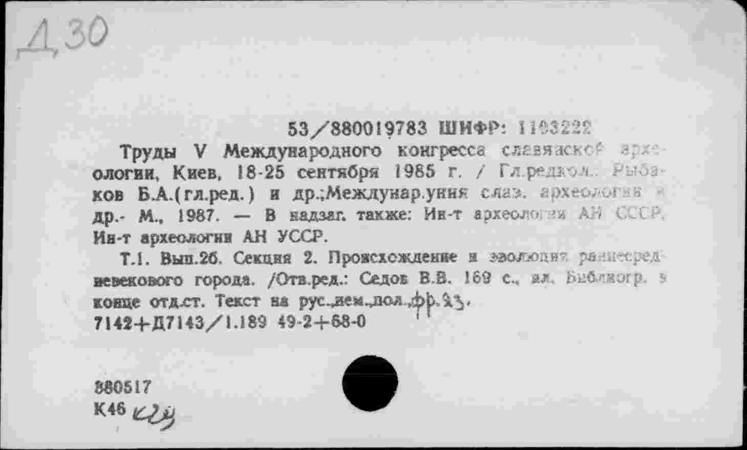 ﻿53/880019783 ШИФР: 11Є3222
Труды V Международного конгресса слазяаскс' g/ ологии, Киев, 18-25 сентября 1985 г. / Глредкол Рыбаков Б.А.(гл.ред. ) и др.;Междунар.уник слаэ. археолог.« др.- М., 1987. — В надзаг. также: Ив-т археология АН ССС Р. Ин-т археологии АН УССР.
ТЛ. Вып.2б. Секция 2. Происхождение я эволюдия раниесред невекового города. /Ота.ред.: Седов В.В. 159 с., ил. Бнблкогр. в конце отдхт. Текст ва рус.дем.діол,фЬАу 71424-Д7143/1.189 49-24-68-0	1
880517